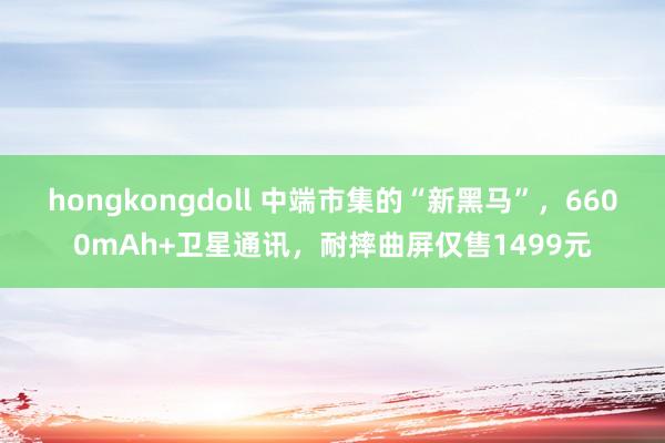 hongkongdoll 中端市集的“新黑马”，6600mAh+卫星通讯，耐摔曲屏仅售1499元