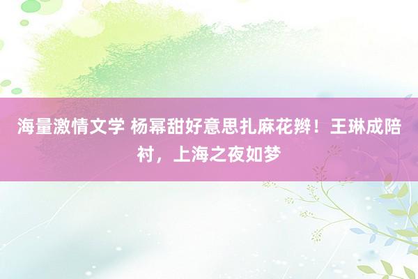 海量激情文学 杨幂甜好意思扎麻花辫！王琳成陪衬，上海之夜如梦