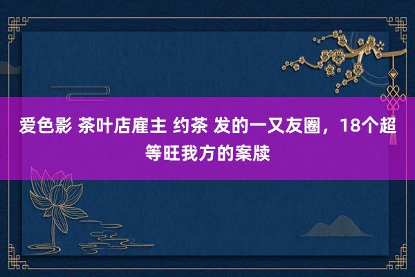 爱色影 茶叶店雇主 约茶 发的一又友圈，18个超等旺我方的案牍