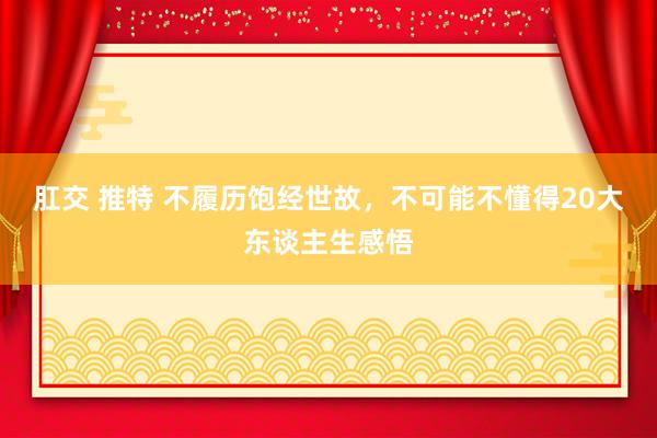 肛交 推特 不履历饱经世故，不可能不懂得20大东谈主生感悟