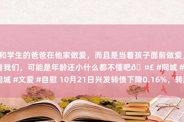 和学生的爸爸在他家做爱，而且是当着孩子面前做爱，太刺激了，孩子完全不看我们，可能是年龄还小什么都不懂吧🤣 #同城 #文爱 #自慰 10月21日兴发转债下降0.16%，转股溢价率47.86%