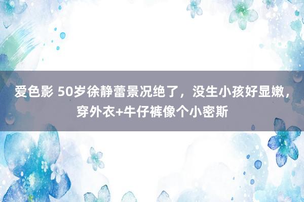 爱色影 50岁徐静蕾景况绝了，没生小孩好显嫩，穿外衣+牛仔裤像个小密斯