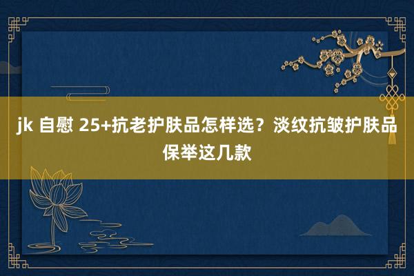 jk 自慰 25+抗老护肤品怎样选？淡纹抗皱护肤品保举这几款