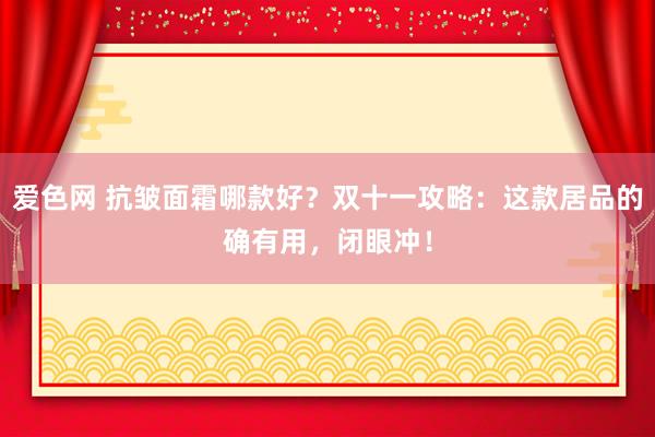 爱色网 抗皱面霜哪款好？双十一攻略：这款居品的确有用，闭眼冲！
