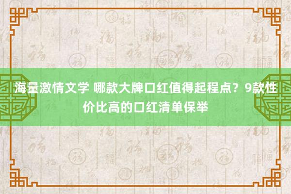 海量激情文学 哪款大牌口红值得起程点？9款性价比高的口红清单保举