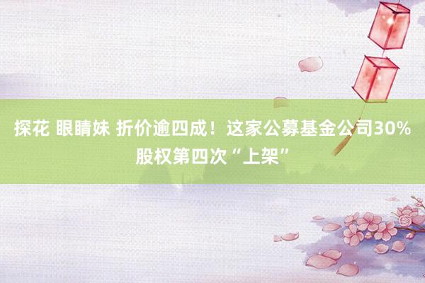 探花 眼睛妹 折价逾四成！这家公募基金公司30%股权第四次“上架”