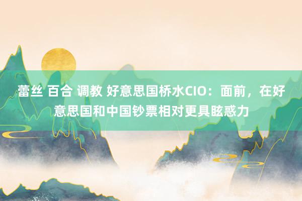 蕾丝 百合 调教 好意思国桥水CIO：面前，在好意思国和中国钞票相对更具眩惑力