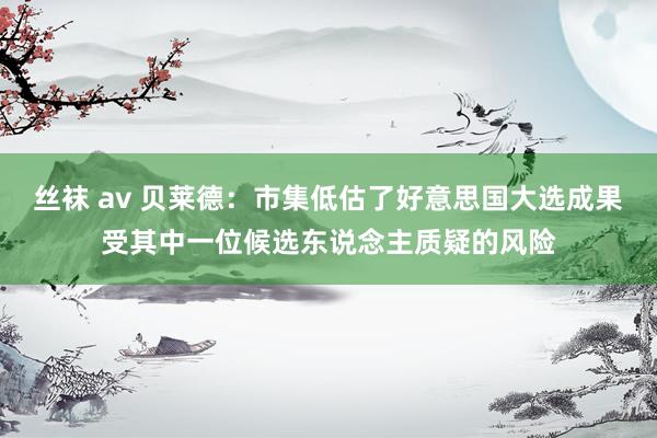 丝袜 av 贝莱德：市集低估了好意思国大选成果受其中一位候选东说念主质疑的风险
