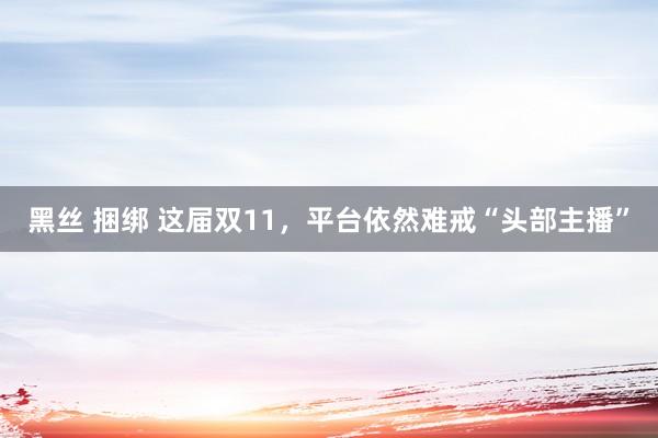 黑丝 捆绑 这届双11，平台依然难戒“头部主播”