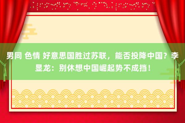 男同 色情 好意思国胜过苏联，能否投降中国？李显龙：别休想中国崛起势不成挡！