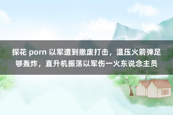 探花 porn 以军遭到撤废打击，温压火箭弹足够轰炸，直升机振荡以军伤一火东说念主员