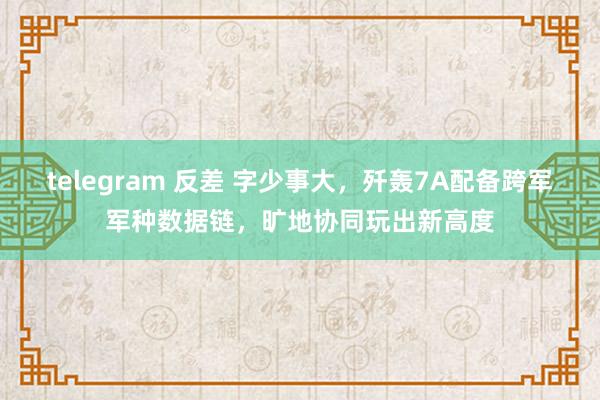 telegram 反差 字少事大，歼轰7A配备跨军军种数据链，旷地协同玩出新高度