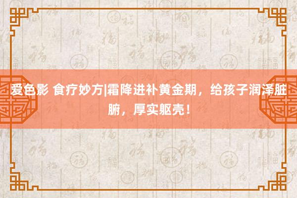 爱色影 食疗妙方|霜降进补黄金期，给孩子润泽脏腑，厚实躯壳！