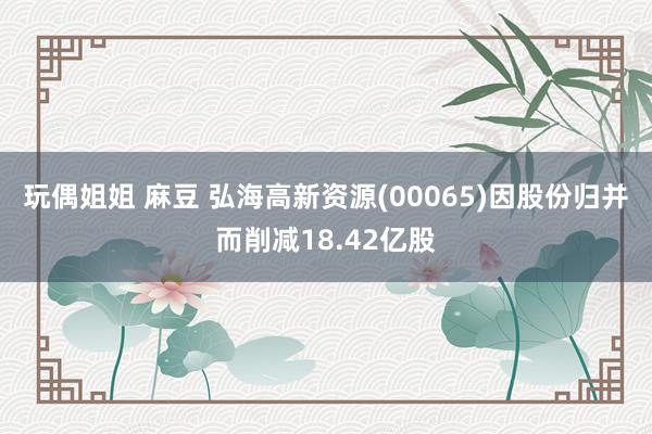 玩偶姐姐 麻豆 弘海高新资源(00065)因股份归并而削减18.42亿股