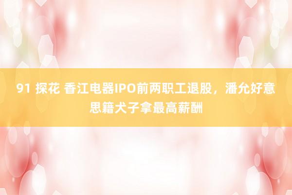 91 探花 香江电器IPO前两职工退股，潘允好意思籍犬子拿最高薪酬