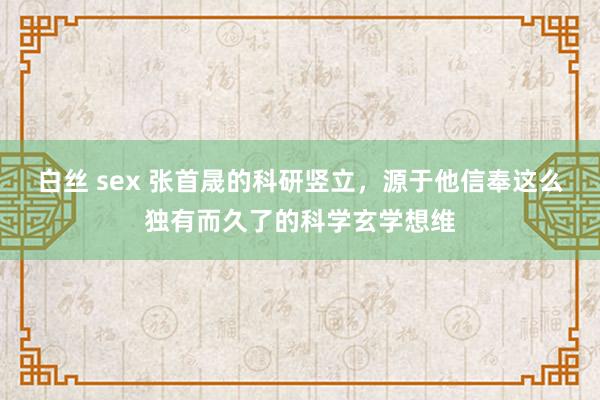白丝 sex 张首晟的科研竖立，源于他信奉这么独有而久了的科学玄学想维