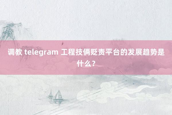 调教 telegram 工程技俩贬责平台的发展趋势是什么？