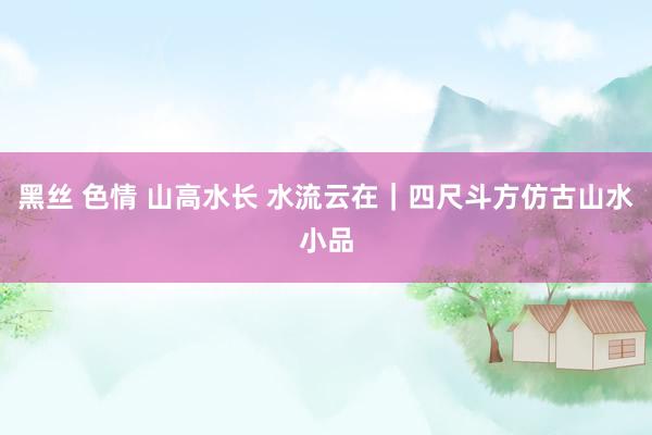 黑丝 色情 山高水长 水流云在｜四尺斗方仿古山水小品
