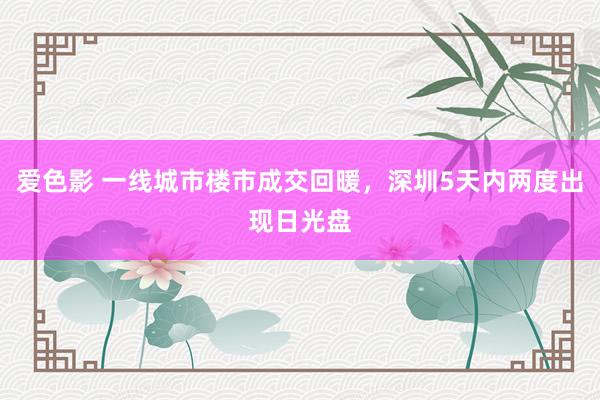 爱色影 一线城市楼市成交回暖，深圳5天内两度出现日光盘