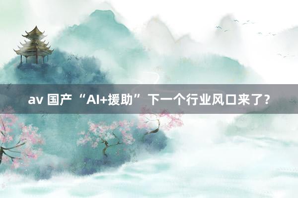 av 国产 “AI+援助” 下一个行业风口来了？