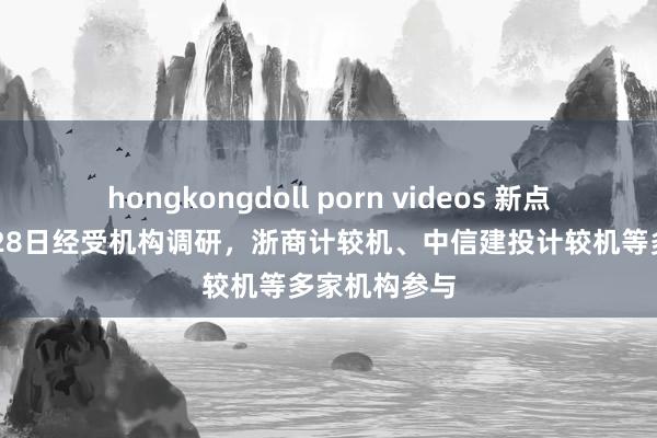 hongkongdoll porn videos 新点软件：10月28日经受机构调研，浙商计较机、中信建投计较机等多家机构参与