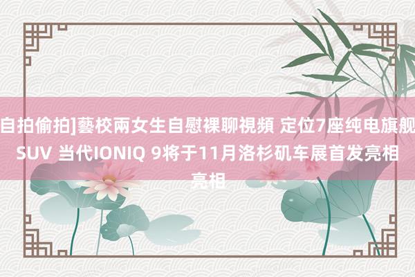 自拍偷拍]藝校兩女生自慰裸聊視頻 定位7座纯电旗舰SUV 当代IONIQ 9将于11月洛杉矶车展首发亮相