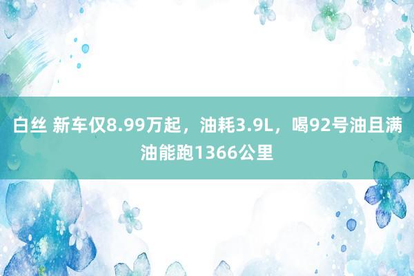 白丝 新车仅8.99万起，油耗3.9L，喝92号油且满油能跑1366公里