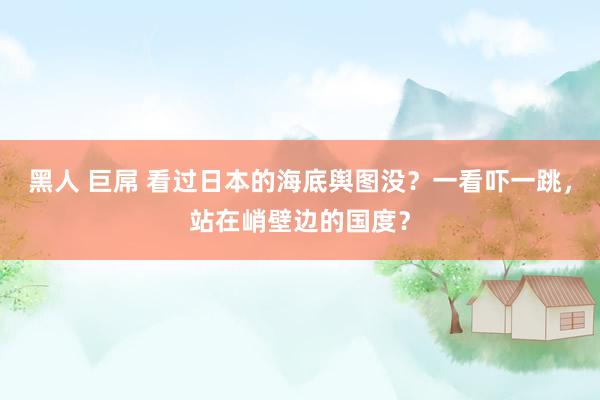 黑人 巨屌 看过日本的海底舆图没？一看吓一跳，站在峭壁边的国度？