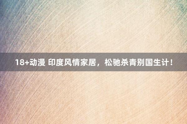 18+动漫 印度风情家居，松驰杀青别国生计！