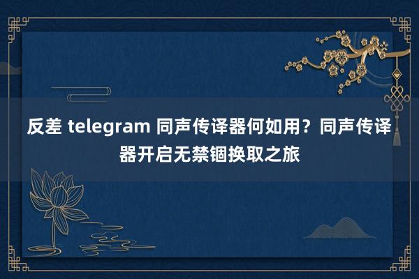 反差 telegram 同声传译器何如用？同声传译器开启无禁锢换取之旅