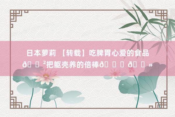 日本萝莉 【转载】吃脾胃心爱的食品🍲把躯壳养的倍棒👍🏻