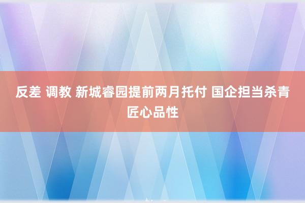 反差 调教 新城睿园提前两月托付 国企担当杀青匠心品性