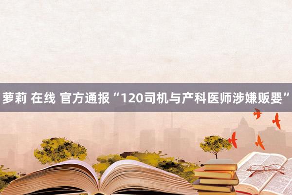 萝莉 在线 官方通报“120司机与产科医师涉嫌贩婴”