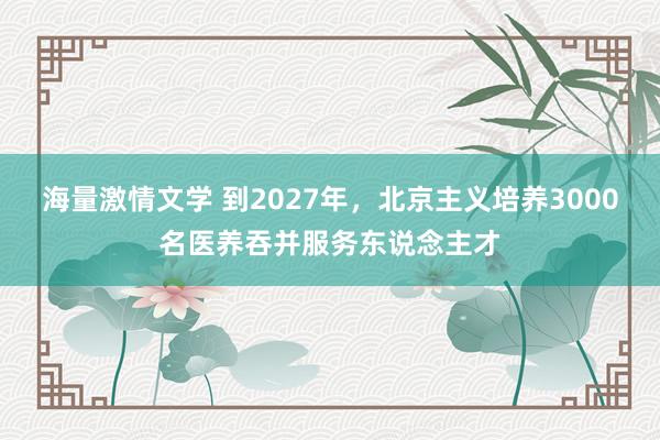 海量激情文学 到2027年，北京主义培养3000名医养吞并服务东说念主才