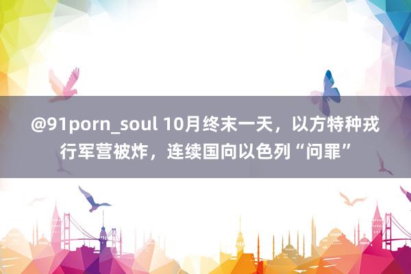 @91porn_soul 10月终末一天，以方特种戎行军营被炸，连续国向以色列“问罪”