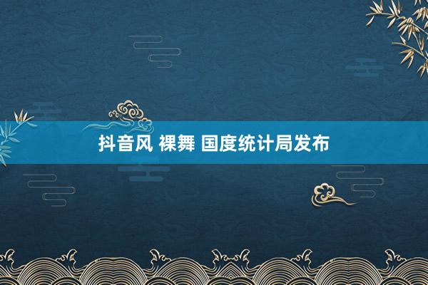 抖音风 裸舞 国度统计局发布
