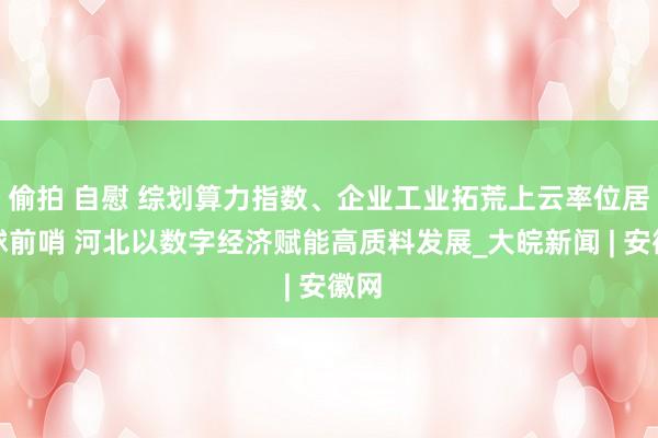 偷拍 自慰 综划算力指数、企业工业拓荒上云率位居寰球前哨 河北以数字经济赋能高质料发展_大皖新闻 | 安徽网