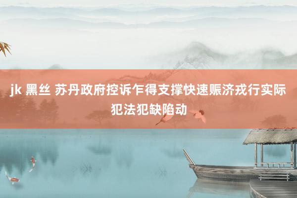 jk 黑丝 苏丹政府控诉乍得支撑快速赈济戎行实际犯法犯缺陷动