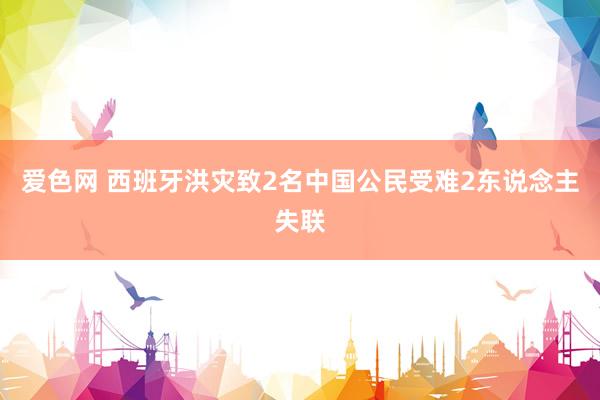 爱色网 西班牙洪灾致2名中国公民受难2东说念主失联