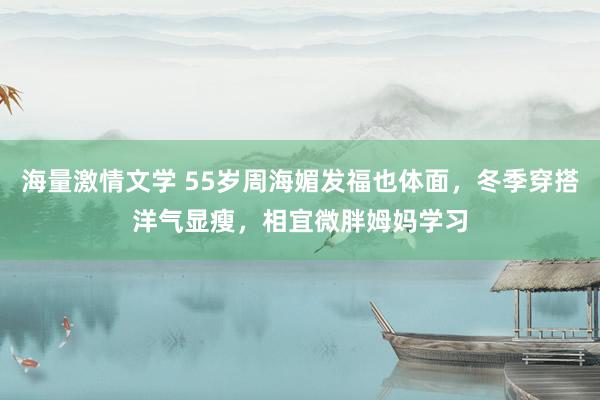 海量激情文学 55岁周海媚发福也体面，冬季穿搭洋气显瘦，相宜微胖姆妈学习