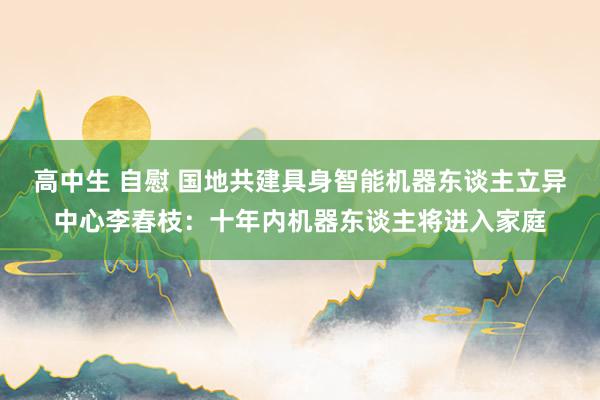 高中生 自慰 国地共建具身智能机器东谈主立异中心李春枝：十年内机器东谈主将进入家庭