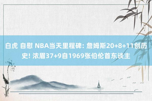 白虎 自慰 NBA当天里程碑: 詹姆斯20+8+11创历史! 浓眉37+9自1969张伯伦首东谈主