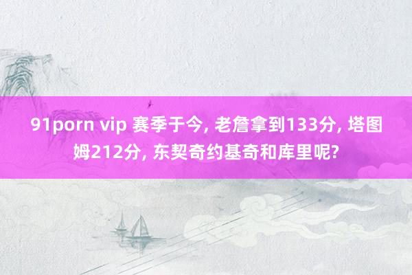 91porn vip 赛季于今， 老詹拿到133分， 塔图姆212分， 东契奇约基奇和库里呢?