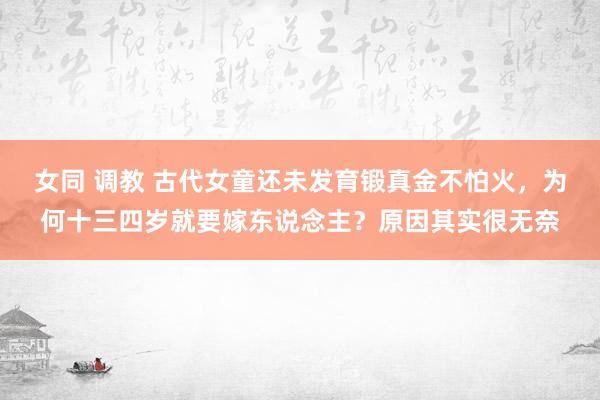 女同 调教 古代女童还未发育锻真金不怕火，为何十三四岁就要嫁东说念主？原因其实很无奈