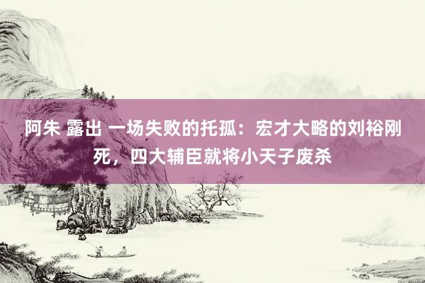 阿朱 露出 一场失败的托孤：宏才大略的刘裕刚死，四大辅臣就将小天子废杀