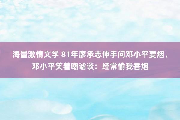 海量激情文学 81年廖承志伸手问邓小平要烟，邓小平笑着嘲谑谈：经常偷我香烟