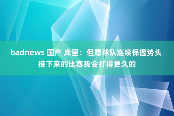 badnews 国产 库里：但愿球队连续保握势头 接下来的比赛我会打得更久的