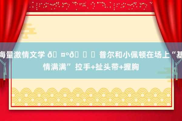 海量激情文学 🤺🍑普尔和小佩顿在场上“基情满满” 拉手+扯头带+握胸