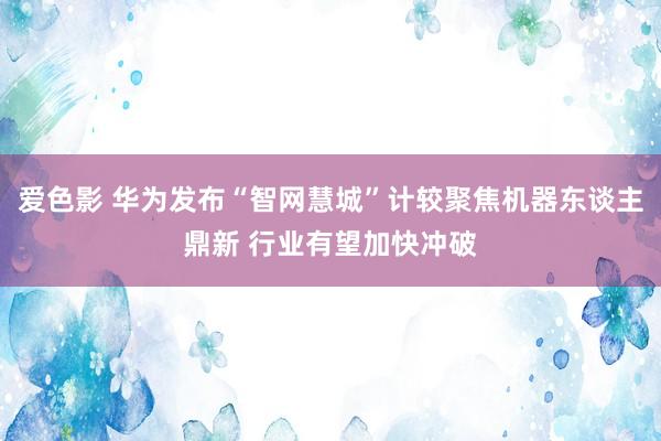 爱色影 华为发布“智网慧城”计较聚焦机器东谈主鼎新 行业有望加快冲破