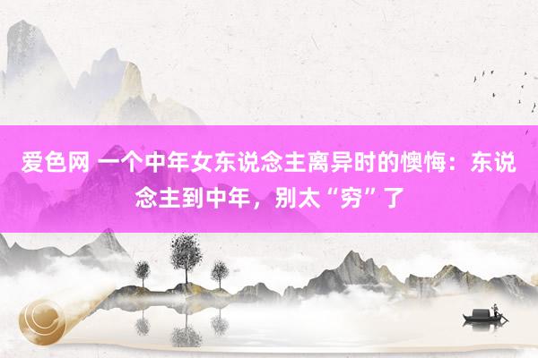 爱色网 一个中年女东说念主离异时的懊悔：东说念主到中年，别太“穷”了
